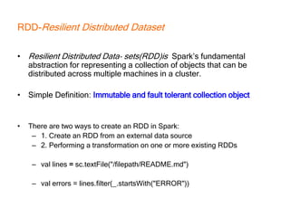 RDD-Resilient Distributed Dataset
• Resilient Distributed Data‐ sets(RDD)is Spark’s fundamental
abstraction for representing a collection of objects that can be
distributed across multiple machines in a cluster.
• Simple Definition: Immutable and fault tolerant collection object
• There are two ways to create an RDD in Spark:
– 1. Create an RDD from an external data source
– 2. Performing a transformation on one or more existing RDDs
– val lines = sc.textFile("/filepath/README.md")
– val errors = lines.filter(_.startsWith("ERROR"))
 