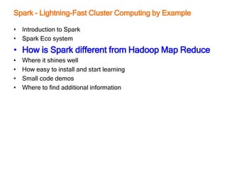 Spark - Lightning-Fast Cluster Computing by Example
• Introduction to Spark
• Spark Eco system
• How is Spark different from Hadoop Map Reduce
• Where it shines well
• How easy to install and start learning
• Small code demos
• Where to find additional information
 