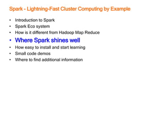 Spark - Lightning-Fast Cluster Computing by Example
• Introduction to Spark
• Spark Eco system
• How is it different from Hadoop Map Reduce
• Where Spark shines well
• How easy to install and start learning
• Small code demos
• Where to find additional information
 