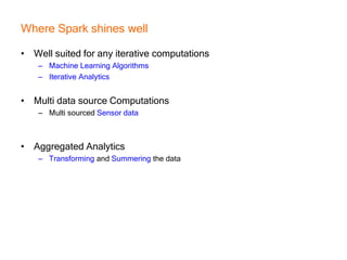 Where Spark shines well
• Well suited for any iterative computations
– Machine Learning Algorithms
– Iterative Analytics
• Multi data source Computations
– Multi sourced Sensor data
• Aggregated Analytics
– Transforming and Summering the data
 