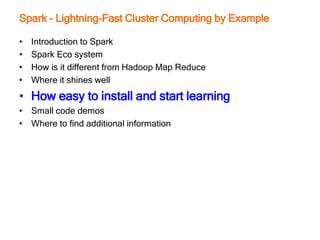 Spark - Lightning-Fast Cluster Computing by Example
• Introduction to Spark
• Spark Eco system
• How is it different from Hadoop Map Reduce
• Where it shines well
• How easy to install and start learning
• Small code demos
• Where to find additional information
 