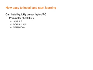 How easy to install and start learning
Can install quickly on our laptop/PC
• Parameter check lists
– JAVA 1.7
– SCALA 2.10X
– SPARK/Conf
 