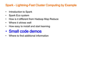 Spark - Lightning-Fast Cluster Computing by Example
• Introduction to Spark
• Spark Eco system
• How is it different from Hadoop Map Reduce
• Where it shines well
• How easy to install and start learning
• Small code demos
• Where to find additional information
 