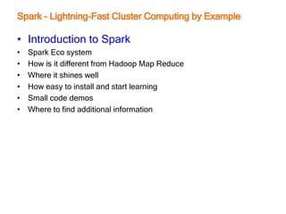 Spark - Lightning-Fast Cluster Computing by Example
• Introduction to Spark
• Spark Eco system
• How is it different from Hadoop Map Reduce
• Where it shines well
• How easy to install and start learning
• Small code demos
• Where to find additional information
 