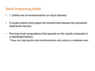 Spark Programing Model
• 1. Define set of transformations on input datasets
• 2.Invoke actions that output the transformed dataset into persistent
state/local memory
• Running local computations that operate on the results computed in
a distributed fashion.
These can help decide what transformations and actions to undertake next.
 