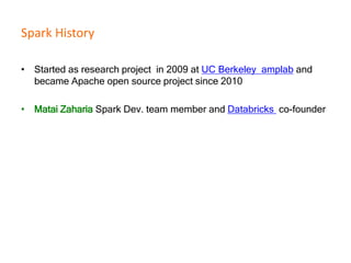 Spark History
• Started as research project in 2009 at UC Berkeley amplab and
became Apache open source project since 2010
• Matai Zaharia Spark Dev. team member and Databricks co-founder
 