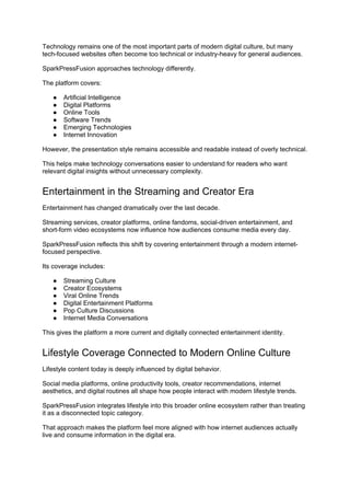 Technology remains one of the most important parts of modern digital culture, but many
tech-focused websites often become too technical or industry-heavy for general audiences.
SparkPressFusion approaches technology differently.
The platform covers:
● Artificial Intelligence
● Digital Platforms
● Online Tools
● Software Trends
● Emerging Technologies
● Internet Innovation
However, the presentation style remains accessible and readable instead of overly technical.
This helps make technology conversations easier to understand for readers who want
relevant digital insights without unnecessary complexity.
Entertainment in the Streaming and Creator Era
Entertainment has changed dramatically over the last decade.
Streaming services, creator platforms, online fandoms, social-driven entertainment, and
short-form video ecosystems now influence how audiences consume media every day.
SparkPressFusion reflects this shift by covering entertainment through a modern internet-
focused perspective.
Its coverage includes:
● Streaming Culture
● Creator Ecosystems
● Viral Online Trends
● Digital Entertainment Platforms
● Pop Culture Discussions
● Internet Media Conversations
This gives the platform a more current and digitally connected entertainment identity.
Lifestyle Coverage Connected to Modern Online Culture
Lifestyle content today is deeply influenced by digital behavior.
Social media platforms, online productivity tools, creator recommendations, internet
aesthetics, and digital routines all shape how people interact with modern lifestyle trends.
SparkPressFusion integrates lifestyle into this broader online ecosystem rather than treating
it as a disconnected topic category.
That approach makes the platform feel more aligned with how internet audiences actually
live and consume information in the digital era.
 