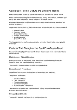 Coverage of Internet Culture and Emerging Trends
One of the strongest aspects of SparkPressFusion is its connection to internet culture.
Online communities and digital conversations evolve rapidly. New creators, platforms, apps,
trends, and social discussions emerge constantly across the internet.
Many websites struggle to organize these topics clearly while maintaining readability and
editorial consistency.
SparkPressFusion appears focused on solving that problem through structured coverage of:
● Internet Culture
● Emerging Trends
● Creator Communities
● Platform Developments
● Viral Discussions
● Online Media Shifts
This helps position the platform as a publication connected directly to the evolving digital
landscape.
Features That Strengthen the SparkPressFusion Brand
Several factors help SparkPressFusion feel more like a modern media brand rather than a
generic website.
Multi-Category Editorial Structure
Instead of focusing on one isolated niche, the platform combines several connected
industries under one organized editorial ecosystem.
This creates a more flexible and modern reading experience.
Reader-Friendly Presentation
SparkPressFusion appears designed around accessibility and readability.
The platform emphasizes:
● Structured Articles
● Clear Formatting
● Accessible Language
● Organized Navigation
● Modern Editorial Presentation
This improves the overall user experience while helping the publication feel more
professional and trustworthy.
Stronger Brand Identity
The platform branding itself supports its editorial positioning.
 