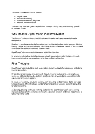 The name “SparkPressFusion” reflects:
● Digital Ideas
● Editorial Publishing
● Connected Media Categories
● Modern Internet Culture
That branding direction gives the platform a stronger identity compared to many generic
niche blogs online.
Why Modern Digital Media Platforms Matter
The future of online publishing is shifting toward broader and more connected media
ecosystems.
Readers increasingly prefer platforms that can combine technology, entertainment, lifestyle,
internet culture, and emerging trends into one organized experience instead of forcing users
to navigate disconnected websites for every topic.
SparkPressFusion represents this newer publishing direction.
Its structure reflects how digital audiences actually explore information today — through
interconnected online conversations rather than isolated categories.
Final Thoughts
SparkPressFusion is building itself as a modern digital media platform designed for today’s
internet generation.
By combining technology, entertainment, lifestyle, internet culture, and emerging trends
under one editorial identity, the platform creates a more organized and accessible media
experience for modern readers.
Its focus on readability, structure, contemporary branding, and connected digital coverage
helps distinguish it from the large number of generic content websites currently competing
for attention online.
As digital publishing continues evolving, platforms like SparkPressFusion are becoming
increasingly relevant for audiences looking for a cleaner, broader, and more modern way to
follow the online world.
 