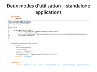 Deux modes d’utilisation – standalone
applications
• Scala project
– Fraud.scala
• Compilation and versionning : sbt tool
– Build.sbt
name := « Fraud_Bypass"
version := "0.0.1"
scalaVersion := "2.10.4 "
libraryDependencies ++="org.apache.spark" %% "spark-core" % "1.2.1"
– Linux shell >> sbt package
• Compilation
– Linux Shell >> spark-submit –class Fraud Fraud_Bypass-0.0.1.jar arg_to_the_main_1 arg_to_the_main_2 …….
 