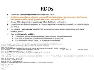 RDDs
• Un RDD est l’abstraction primaire des données sous SPARK
• Un RDD correspond à une collection non mutable distribuée d’objets, qui peuvent être de n’importe
quel type de données Python, Scala ou Java, ou des “user-defined class”
• Chaque RDD est constitué de plusieurs partitions distribuées sur le cluster.
• Spark distribue automatiquement les RDDs selon le nombre de partitions souhaitées (ou selon un nombre
par défaut)
• Les RDD sont “fault-tolerant”, et bénéficie d’un mécanisme de reconstitution en cas de perte d’une
partition donnée
• Il est possible de créer un RDD :
 En chargeant un collection externe de données par le driver programme (depuis hdfs par exemple)
 Ou en créant un nouveau RDD en appliquant une transformation sur un ancien RDD
 Ou en distribuant une collection d’objets (List, Set..) dans le driver programme
 