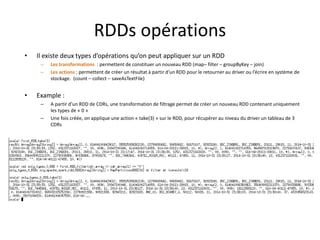 RDDs opérations
• Il existe deux types d’opérations qu’on peut appliquer sur un RDD
– Les transformations : permettent de constituer un nouveau RDD (map– filter – groupByKey – join)
– Les actions : permettent de créer un résultat à partir d’un RDD pour le retourner au driver ou l’écrire en système de
stockage. (count – collect – saveAsTextFile)
• Example :
– A partir d’un RDD de CDRs, une transformation de filtrage permet de créer un nouveau RDD contenant uniquement
les types de « 0 »
– Une fois créée, on applique une action « take(3) » sur le RDD, pour récupérer au niveau du driver un tableau de 3
CDRs
 