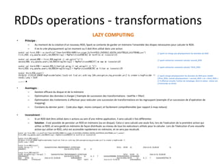 RDDs operations - transformations
LAZY COMPUTING
• Principe :
– Au moment de la création d’un nouveau RDD, Spark se contente de garder en mémoire l’ensemble des étapes nécessaires pour calculer le RDD.
– Il ne le crée physiquement qu’on moment ou il doit être utilisé dans une action
• Avantages :
– Gestion efficace du disque et de la mémoire
– Optimisation des données à charger ( Exemple de succession des transformations : textFile + filter)
– Optimisation des traitements à effectuer pour exécuter une succession de transformations en les regroupant (exemple d’un succession de d’opération de
mapping)
– Corolaire du dernier point : Code plus léger, moins compact, et facilement compréhensible (par rapport à map reduce)
• Inconvénient :
– Si un RDD doit être utilisé dans n actions au sein d’une même application, il sera calculé n fois différentes
– Solution : Il est possible de persister un RDD en mémoire (ou en disque). Celui-ci sera calculé une seule fois, lors de l’exécution de la première action qui
utilise ce RDD, et sera gardé en mémoire de façon distribuée au niveau de tous les exécuteurs utilisés pour le calculer. Lors de l’éxécution d’une nouvelle
action qui utilise ce RDD, celui est accessible rapidement en mémoire, et ne sera pas recalculé.
// spark ne charge pas physiquement les données du RDD
// spark mémorise comment calculer second_RDD
// spark mémorise comment calculer Third_RDD
// spark charge physiquement les données du RDD pour établir
//first_RDD, calcule physiquement « second_RDD » et « third_RDD »
// Il effectue ensuite l’action de comptage, dont la valeur retour est
//retrounée au driver
 