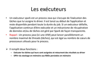 Les exécuteurs
• Un exécuteur spark est un process Java qui s’occupe de l’exécution des
tâches que lui assigne le driver. Il est lancé au début de l’application et
reste disponible pendant toute la durée du job. Si un exécuteur défaille,
l’application continue d’être exécutée et un mécanisme de récupération
de données et/ou de tâches est géré par Spark de façon transparente.
• Rappel : Un process java (ici une JVM) peut lancer parallèlement un
nombre maximal de threads (tâches), qui est égal au nombre de cœurs de
processeurs alloués pour le process.
 Il remplit deux fonctions :
– Exécuter les tâches qui leurs sont assignées et retournent des résultats au driver
– Offrir du stockage en mémoire aux RDDs persistées en mémoire
 