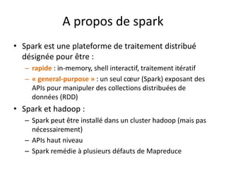 A propos de spark
• Spark est une plateforme de traitement distribué
désignée pour être :
– rapide : in-memory, shell interactif, traitement itératif
– « general-purpose » : un seul cœur (Spark) exposant des
APIs pour manipuler des collections distribuées de
données (RDD)
• Spark et hadoop :
– Spark peut être installé dans un cluster hadoop (mais pas
nécessairement)
– APIs haut niveau
– Spark remédie à plusieurs défauts de Mapreduce
 