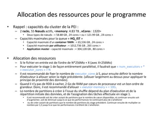 Allocation des ressources pour le programme
• Rappel : capacités du cluster de la PEI :
– 2 racks, 55 Nœuds actifs, <memory: 4.83 TB , vCores : 1320>
• Deux types de nœuds : < 58.88 GB , 24 cores > ou < 121.99 GB , 24 cores >
– Capacités maximales pour la queue « HQ_IST »
• Capacité maximale d’un container YARN : < 65,536 GB , 24 cores >
• Capacité maximale par utilisateur : < 1012,736 GB , 265 cores >
• Application master - capacité maximale : < 304,128 GB , 80 cores >
• Allocation des ressources
– Si le fichier en entrée est de l’ordre de N*256Mo + X (avec X<256Mo)
– Pour exécuter le stage 1 de façon entièrement parallélisé, il faudrait que « num_executors » *
« executor_cores » > N
– Il est recommandé de fixer le nombre de executor_cores à 5, pour ensuite définir le nombre
d’exécuteur à allouer selon la règle précédente. (allouer largement au dessus pour appliquer le
principe de proximité des données).
– Quand il n’y pas de RDD à cacher, 2 Go de RAM par cœurs de processeur est un bon ordre de
grandeur. Donc, il est recommandé d’allouer « exeutor-memory » = 10G.
– Le nombre de partitions à créer à l’issue du shuffle dépend du plan d’exécution et de la
répartition initiale des données, et de l’assignation des tâches effectuée en stage 1.
• Il est recommandé soit de créer autant de partitions que le nombre de cœurs disponibles, et continuer ensuite soit
d’augmenter, soit de diminuer jusqu’à ce que les performances ne continuent plus de s’améliorer
• ou de créer autant de partitions que le nombre de partitions du stage précédent. Continuer ensuite de multiplier ce
nombre par 1,5 jusqu’à ce que les performances s’arrêtent de s’améliorer.
 
