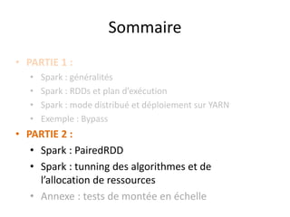 • PARTIE 1 :
• Spark : généralités
• Spark : RDDs et plan d’exécution
• Spark : mode distribué et déploiement sur YARN
• Exemple : Bypass
• PARTIE 2 :
• Spark : PairedRDD
• Spark : tunning des algorithmes et de
l’allocation de ressources
• Annexe : tests de montée en échelle
Sommaire
 