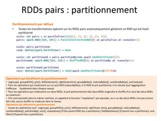 RDDs pairs : partitionnement
Partitionnement par défaut
• Toutes les transformations opérant sur les RDDs pairs automatiquement génèrent un RDD qui est hash-
partitionné
Opérations qui bénéficient du partitionnement
• cogroup(), groupWith(), join(), leftOuterJoin(), rightOuterJoin(), groupByKey(), reduceByKey(), combineByKey(), and lookup()
• Pour les opérations qui s’exécutent sur un seul RDD (reduceByKey), si le RDD et pré-partitionné, il en résulte que l’aggrégration
s’effectue localement dans chaque noeud.
• Pour les opérations qui s’exécutent sur deux RDDs, le pré-partionnement des deux RDDs engendre le shuffle d’un seul des deux RDDs
au maximum.
• S’ils sont persistés dans la même machine, en appelant la fonction “mapValues” par exemple, ou si un des deux RDDs n’as pas encore
été créé, aucun shuffle ne s’exécute dans le réseau
Opérations qui affectent le partitionnement
• toutes les opérations sauf : cogroup(), groupWith(), join(), leftOuterJoin(), rightOuter Join(), groupByKey(), reduceByKey(),
combineByKey(), partitionBy(), sort(), mapValues() (if the parent RDD has a partitioner), flatMapValues() (if parent has a partitioner), and
filter() (if parent has a partitioner)
 