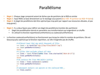 Parallélisme
• Règle 1 : Chaque stage comprend autant de tâches que de partitions de la RDD en entrée
• Règle 2 : Input RDDs se base directement sur le stockage sous-jacent (bloc hdfs  partition du RDD  tâche)
• Règle 3 : le degré de parallélisme doit être optimal (pas trop petit par rapport aux ressources allouées, et pas
trop grand )
• Règle 4 : Il y a deux façons pour définir son degré de parallélisme (nombre des partitions)
• Degré de parallélisation donné en paramètre aux transformations qui engendrent un shuffle
• En utilisant la fonction repartition(numPartitions) ou coalesce(numPartitions)
• La fonction coalesce(numPartitions) ne fonctionnent que lorsqu’on réduit le nombre de partitions. Elle est
beaucoup plus optimal que la fonction repartition, car elle n’engendre pas de shuffle.
 