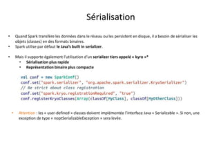 Sérialisation
• Quand Spark transfère les données dans le réseau ou les persistent en disque, il a besoin de sérialiser les
objets (classes) en des formats binaires.
• Spark utilise par défaut le Java’s built in serializer.
• Mais il supporte également l’utilisation d’un serializer tiers appelé « kyro »*
• Sérialisation plus rapide
• Représentation binaire plus compacte
• Attention : les « user-defined » classes doivent implémentée l’interface Java « Serializable ». Si non, une
exception de type « noptSerializableException » sera levée.
 