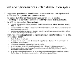 • Supposons que le fichier en entrée est un fichier hdfs text (TextInputFormat)
d’une taille de 15,4 Go = 60 * 256 Mo + 40 Mo
• La lecture du fichier par l’application spark se fait avec la fonction
« textFile() », et permet de constituer un RDD (resilient distributed data).
• Le RDD est composé de 61 partitions :
– Chacune des partitions est physiquement stockée dans un des 61 nœuds contenant les blocs
HDFS du fichier
– Ces nœuds HDFS ne sont pas nécessairement les nœuds exécuteurs alloués pour exécuter les
traitement sur les données.
– Les nœuds exécuteurs chargeront donc ces données en mémoire (ou en disque dur à défaut
de ressources) lorsque le job sera lancé
• Plan d’exécution : L’application comporte plusieurs transformations sur le RDD
et une seule action.
– Un Seul job est donc lancé
– Ce job comporte plusieurs transformation de type Narrow, et une seule transformation de
type « wide »(groupByKey).
– Il comprend donc deux stages séparés par le shuffle
– Le premier stage se déroule sous forme de plusieurs tâches (61 tâches exactement)
– Dans une tâche de ce premier stage, la partition concernée du RDD initial subit toute les
transformations du premier stage.
– Le second stage comprend autant de tâche que le nombre de partitions constitués suite au
shuffle et qui est donné comme paramètre à la fonction « groupByKey »
Tests de performances - Plan d’exécution spark
 