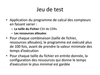 Jeu de test
• Application du programme de calcul des compteurs
en faisant varier :
– La taille du Fichier CSV de CDRs
– Les ressources allouées
• Pour chaque combinaison (taille de fichier,
ressources allouées), le programme est exécuté plus
de 100 fois, avant de prendre la valeur minimale des
temps d’exécution
• Pour chaque taille du fichier en entrée donnée, la
configuration des ressources qui donne le temps
d’exécution le plus minimal est gardée
 