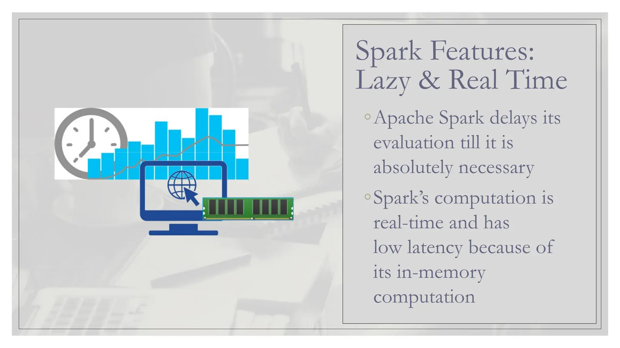 ◦Apache Spark delays its evaluation till it is absolutely necessary ◦Spark’s computation is real-time and has low latency because of its in-memory computation Spark Features: Lazy & Real Time 