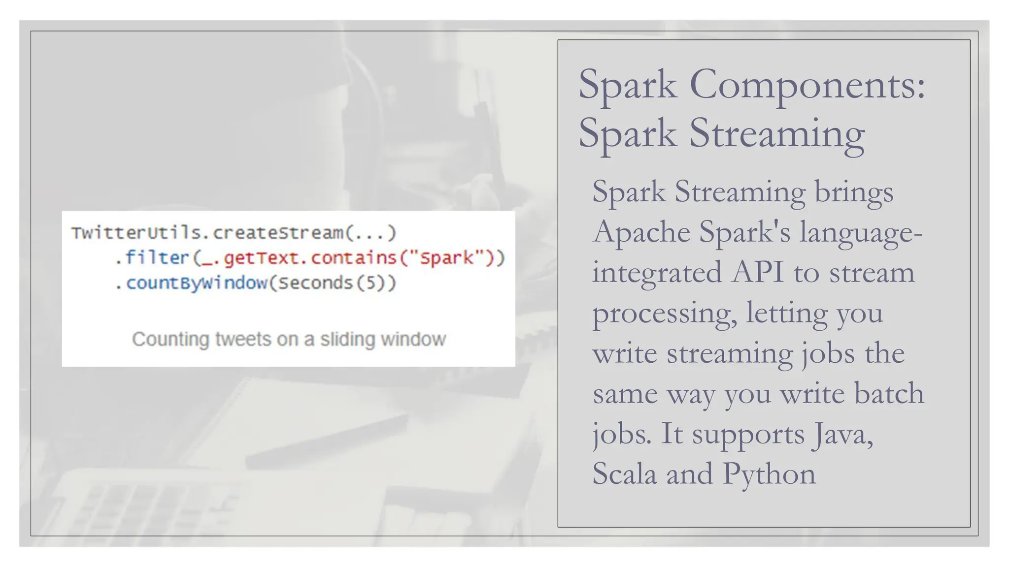 Spark Streaming brings Apache Spark's language- integrated API to stream processing, letting you write streaming jobs the same way you write batch jobs. It supports Java, Scala and Python Spark Components: Spark Streaming 