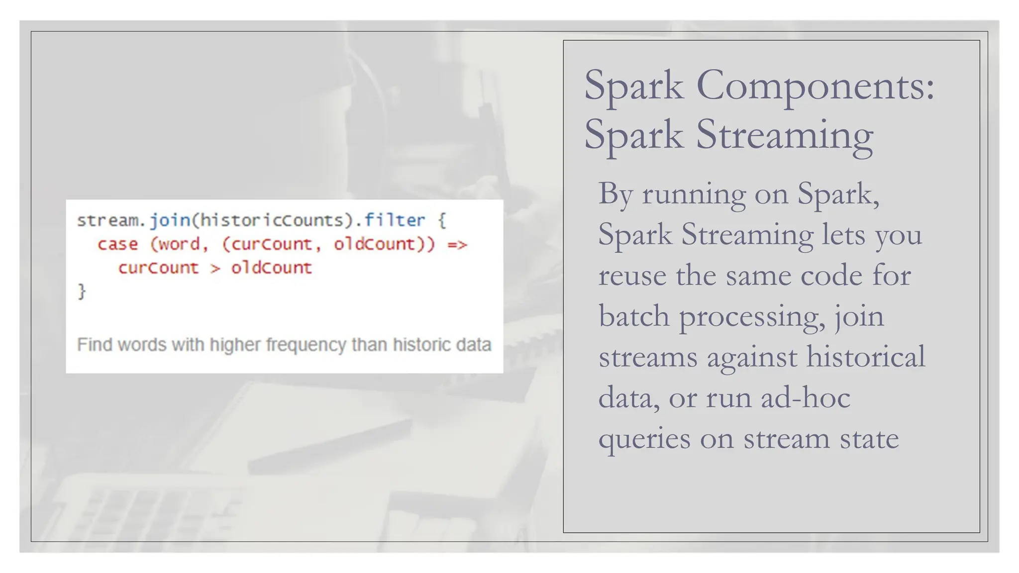 By running on Spark, Spark Streaming lets you reuse the same code for batch processing, join streams against historical data, or run ad-hoc queries on stream state Spark Components: Spark Streaming 