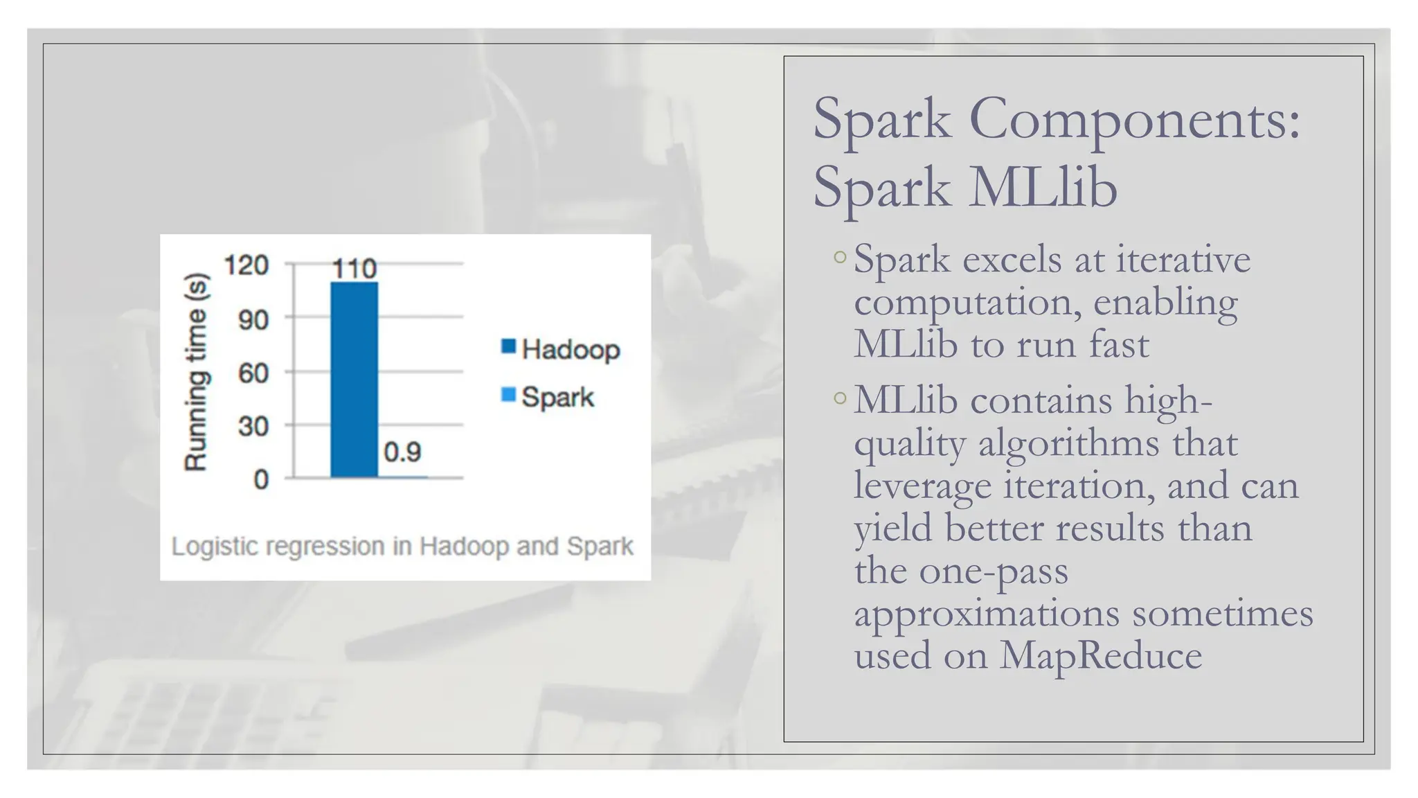 ◦Spark excels at iterative computation, enabling MLlib to run fast ◦MLlib contains high- quality algorithms that leverage iteration, and can yield better results than the one-pass approximations sometimes used on MapReduce Spark Components: Spark MLlib 
