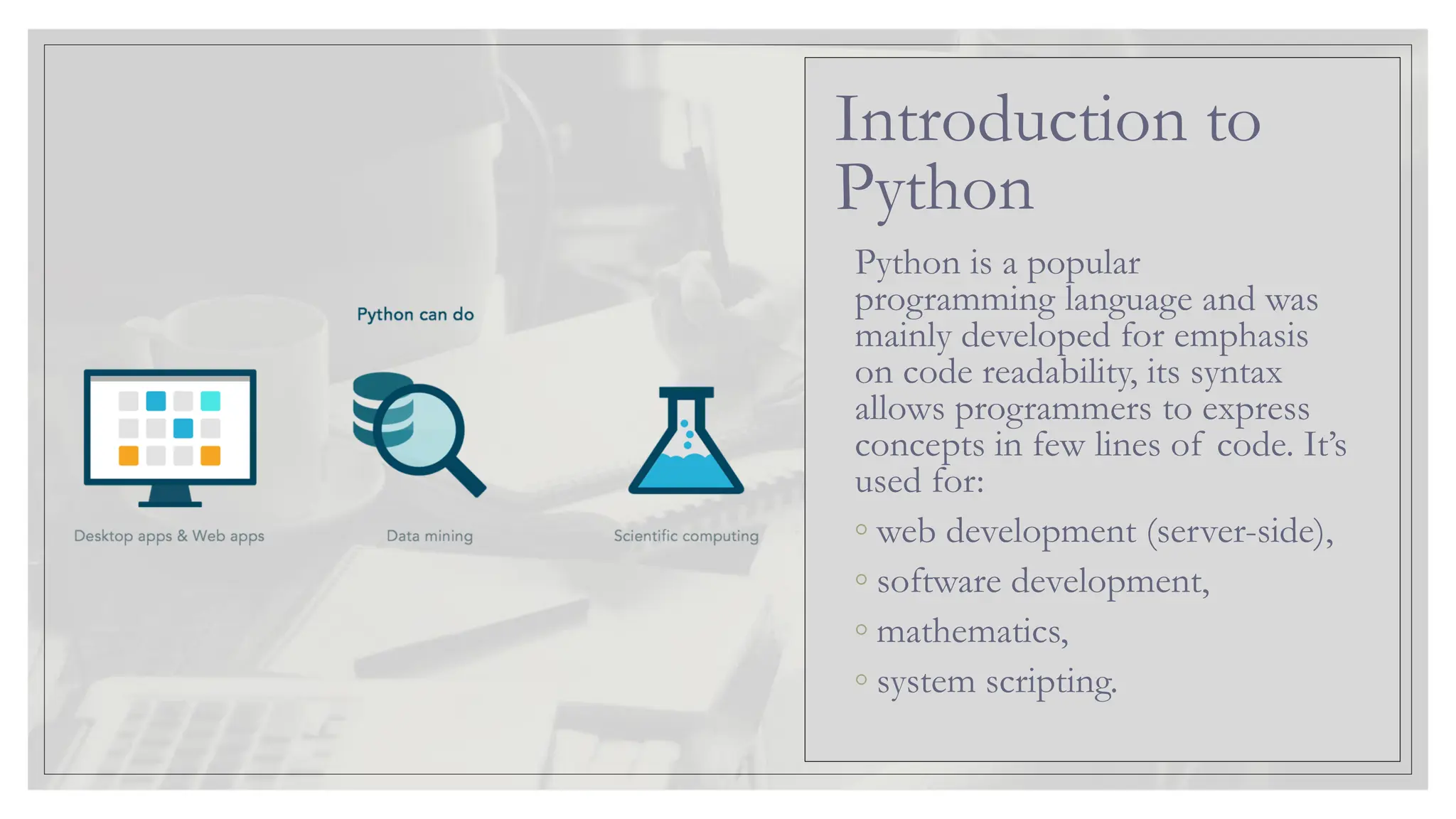 Python is a popular programming language and was mainly developed for emphasis on code readability, its syntax allows programmers to express concepts in few lines of code. It’s used for: ◦ web development (server-side), ◦ software development, ◦ mathematics, ◦ system scripting. Introduction to Python 