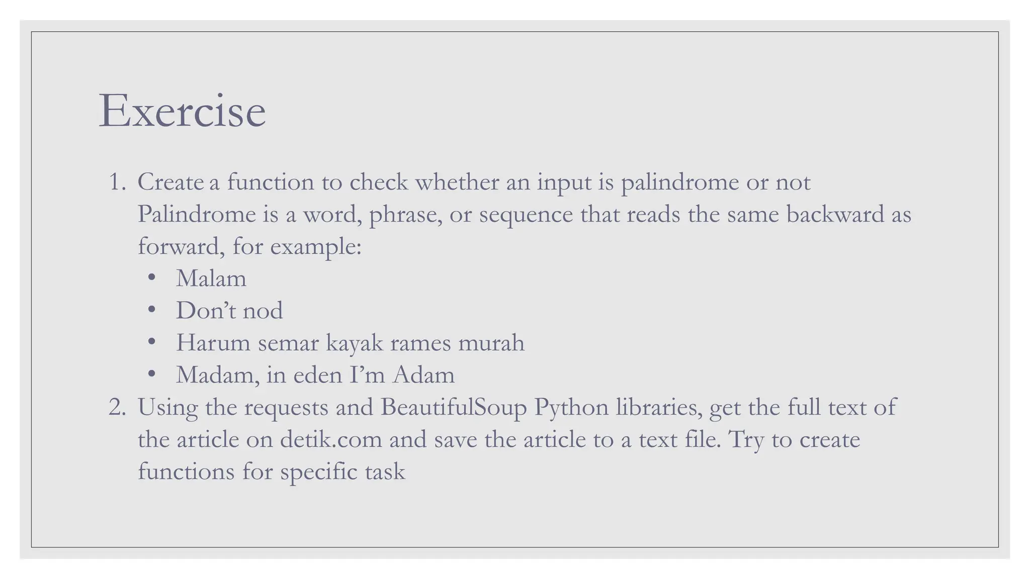 Exercise 1. Create a function to check whether an input is palindrome or not Palindrome is a word, phrase, or sequence that reads the same backward as forward, for example: • Malam • Don’t nod • Harum semar kayak rames murah • Madam, in eden I’m Adam 2. Using the requests and BeautifulSoup Python libraries, get the full text of the article on detik.com and save the article to a text file. Try to create functions for specific task 