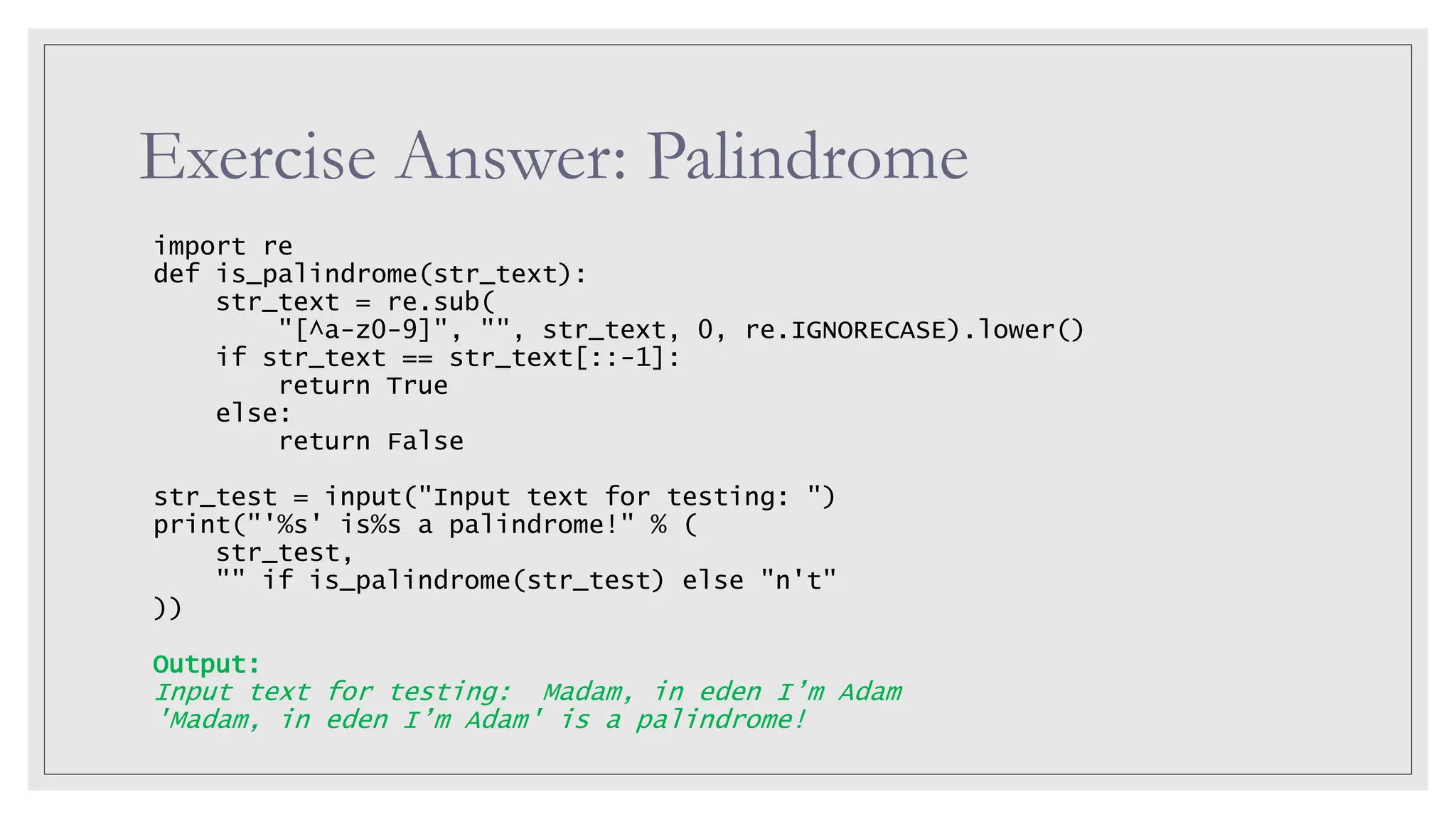 Exercise Answer: Palindrome import re def is_palindrome(str_text): str_text = re.sub( "[^a-z0-9]", "", str_text, 0, re.IGNORECASE).lower() if str_text == str_text[::-1]: return True else: return False str_test = input("Input text for testing: ") print("'%s' is%s a palindrome!" % ( str_test, "" if is_palindrome(str_test) else "n't" )) Output: Input text for testing: Madam, in eden I’m Adam 'Madam, in eden I’m Adam' is a palindrome! 