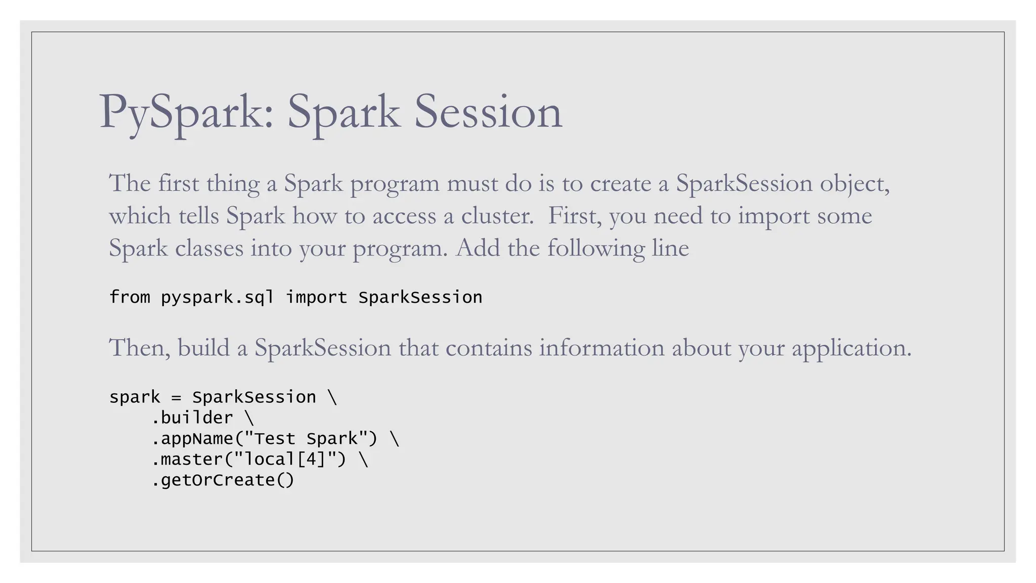 PySpark: Spark Session The first thing a Spark program must do is to create a SparkSession object, which tells Spark how to access a cluster. First, you need to import some Spark classes into your program. Add the following line from pyspark.sql import SparkSession Then, build a SparkSession that contains information about your application. spark = SparkSession .builder .appName("Test Spark") .master("local[4]") .getOrCreate() 