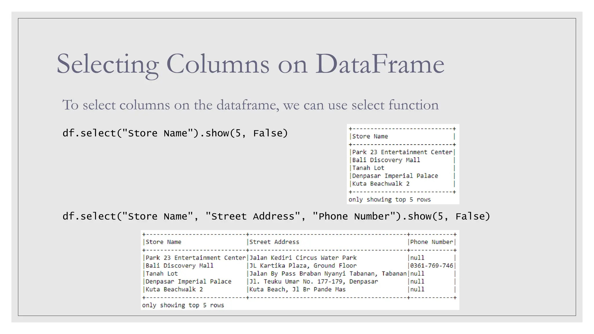 Selecting Columns on DataFrame To select columns on the dataframe, we can use select function df.select("Store Name").show(5, False) df.select("Store Name", "Street Address", "Phone Number").show(5, False) 