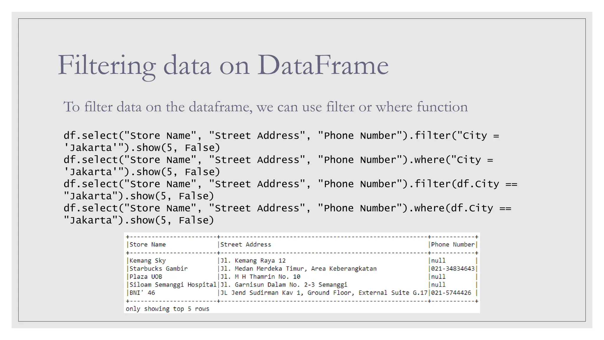 Filtering data on DataFrame To filter data on the dataframe, we can use filter or where function df.select("Store Name", "Street Address", "Phone Number").filter("City = 'Jakarta'").show(5, False) df.select("Store Name", "Street Address", "Phone Number").where("City = 'Jakarta'").show(5, False) df.select("Store Name", "Street Address", "Phone Number").filter(df.City == "Jakarta").show(5, False) df.select("Store Name", "Street Address", "Phone Number").where(df.City == "Jakarta").show(5, False) 