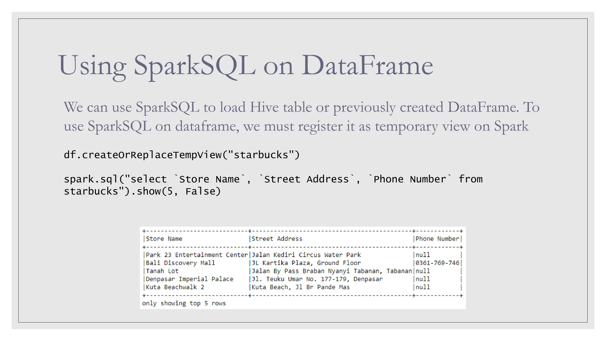 Using SparkSQL on DataFrame We can use SparkSQL to load Hive table or previously created DataFrame. To use SparkSQL on dataframe, we must register it as temporary view on Spark df.createOrReplaceTempView("starbucks") spark.sql("select `Store Name`, `Street Address`, `Phone Number` from starbucks").show(5, False) 
