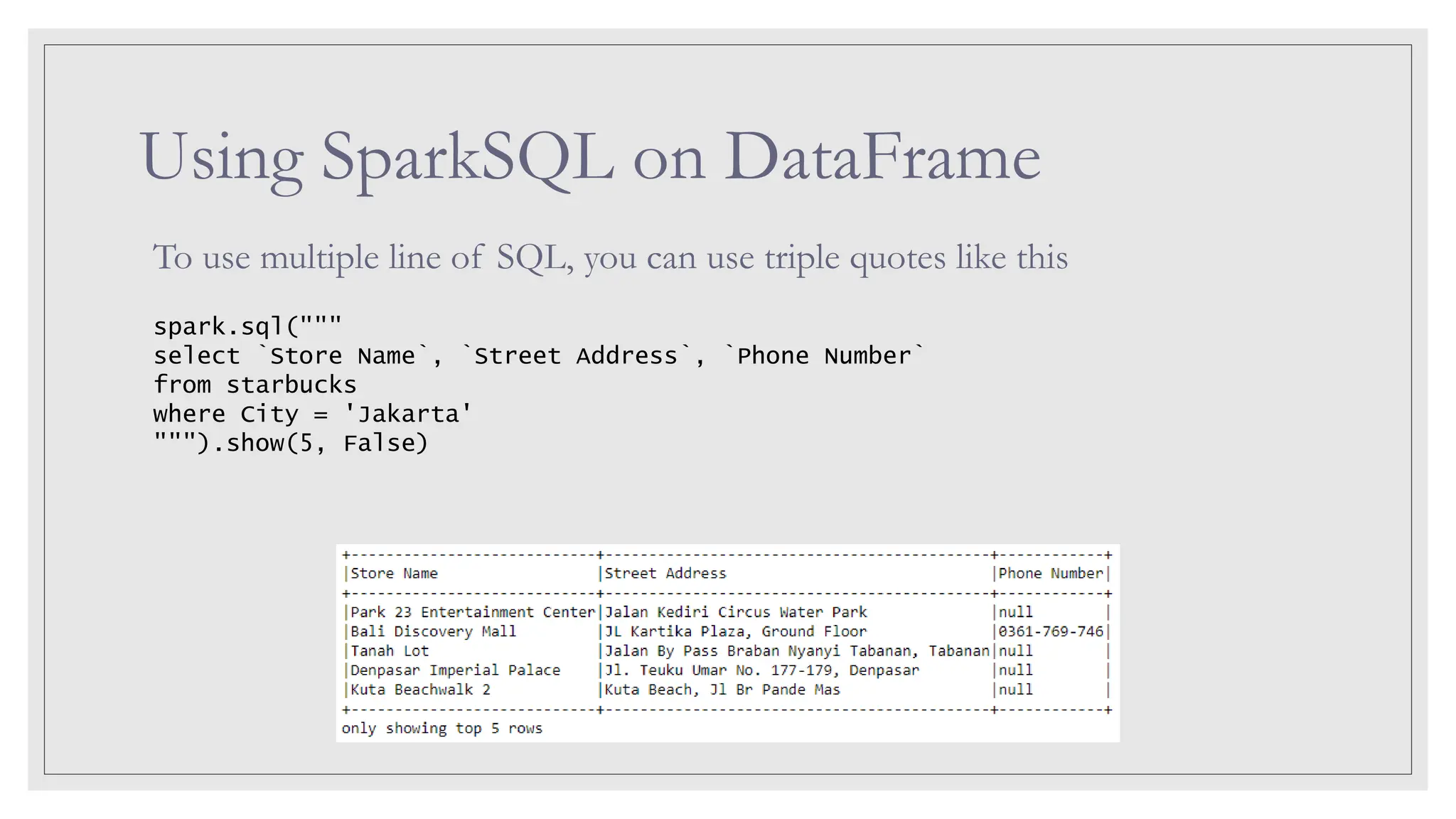 Using SparkSQL on DataFrame To use multiple line of SQL, you can use triple quotes like this spark.sql(""" select `Store Name`, `Street Address`, `Phone Number` from starbucks where City = 'Jakarta' """).show(5, False) 