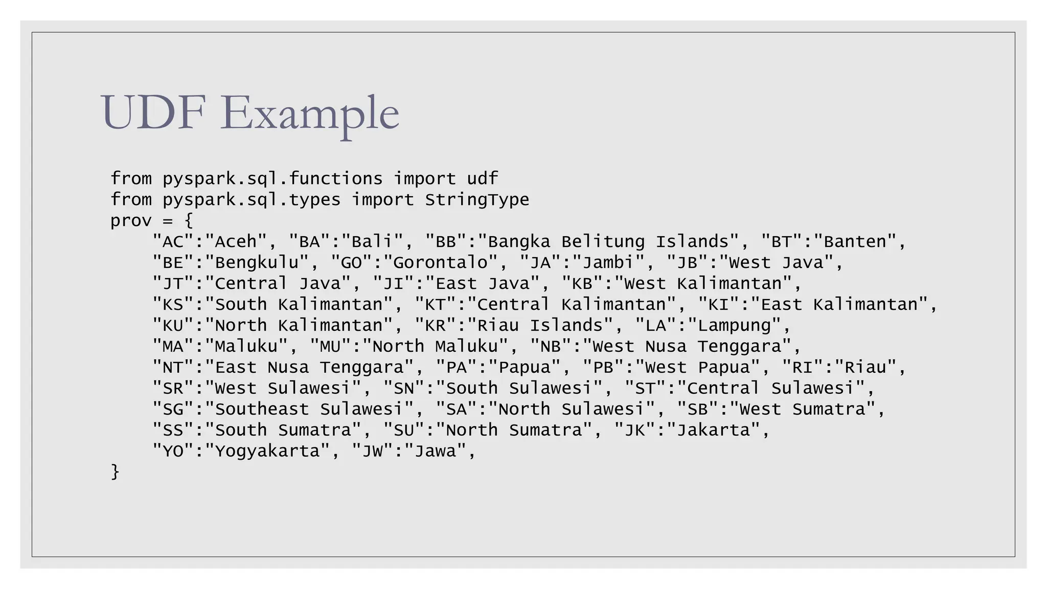 UDF Example from pyspark.sql.functions import udf from pyspark.sql.types import StringType prov = { "AC":"Aceh", "BA":"Bali", "BB":"Bangka Belitung Islands", "BT":"Banten", "BE":"Bengkulu", "GO":"Gorontalo", "JA":"Jambi", "JB":"West Java", "JT":"Central Java", "JI":"East Java", "KB":"West Kalimantan", "KS":"South Kalimantan", "KT":"Central Kalimantan", "KI":"East Kalimantan", "KU":"North Kalimantan", "KR":"Riau Islands", "LA":"Lampung", "MA":"Maluku", "MU":"North Maluku", "NB":"West Nusa Tenggara", "NT":"East Nusa Tenggara", "PA":"Papua", "PB":"West Papua", "RI":"Riau", "SR":"West Sulawesi", "SN":"South Sulawesi", "ST":"Central Sulawesi", "SG":"Southeast Sulawesi", "SA":"North Sulawesi", "SB":"West Sumatra", "SS":"South Sumatra", "SU":"North Sumatra", "JK":"Jakarta", "YO":"Yogyakarta", "JW":"Jawa", } 