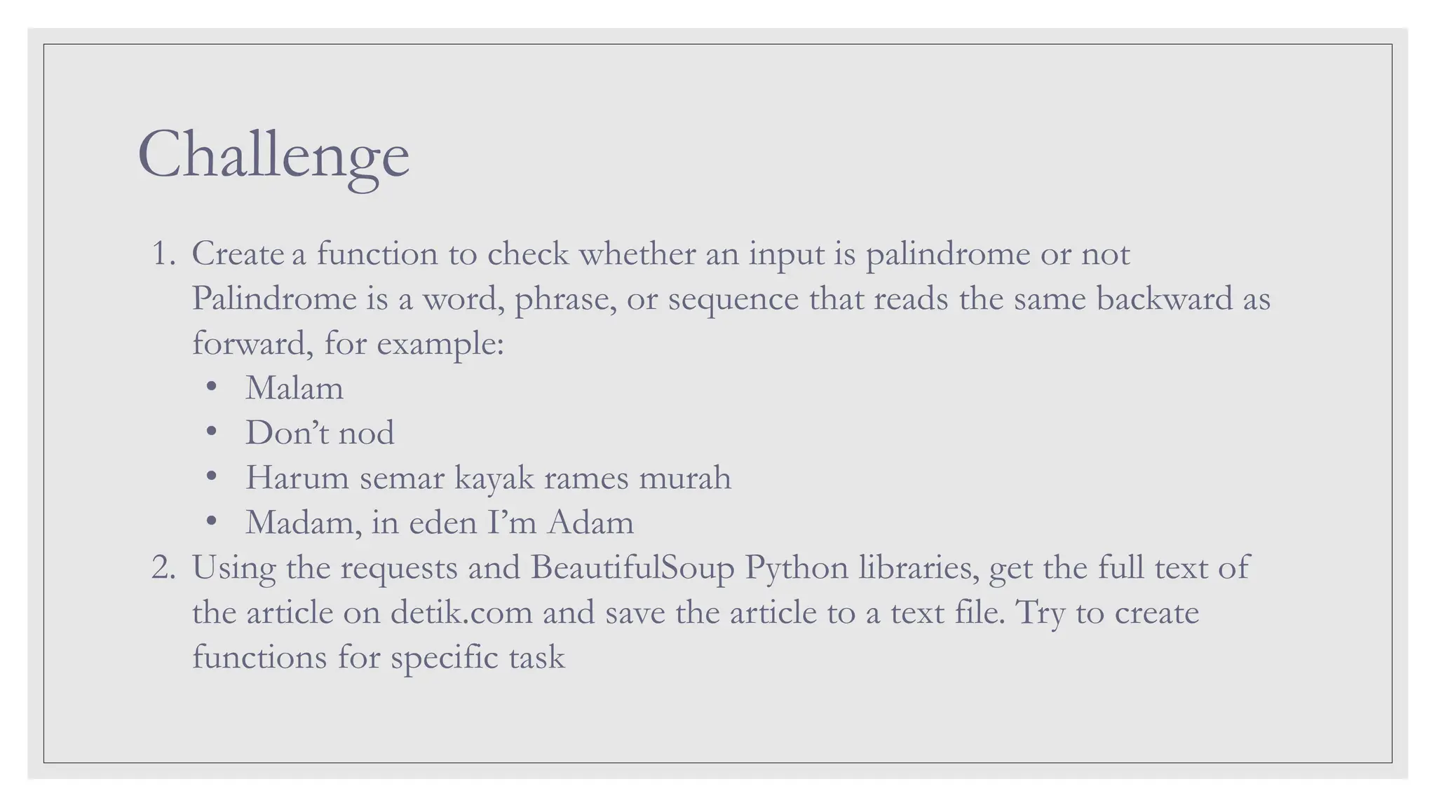 Challenge 1. Create a function to check whether an input is palindrome or not Palindrome is a word, phrase, or sequence that reads the same backward as forward, for example: • Malam • Don’t nod • Harum semar kayak rames murah • Madam, in eden I’m Adam 2. Using the requests and BeautifulSoup Python libraries, get the full text of the article on detik.com and save the article to a text file. Try to create functions for specific task 
