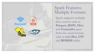 Spark supports multiple
data sources such as
Parquet, JSON, Hive
and Cassandra apart
from the usual formats
such as text files, CSV
and RDBMS tables
Spark Features:
Multiple Formats
 
