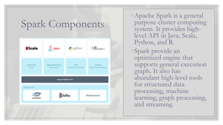 Spark Components
◦Apache Spark is a general
purpose cluster computing
system. It provides high-
level API in Java, Scala,
Python, and R.
◦Spark provide an
optimized engine that
supports general execution
graph. It also has
abundant high-level tools
for structured data
processing, machine
learning, graph processing,
and streaming.
 