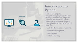 Python is a popular
programming language and was
mainly developed for emphasis
on code readability, its syntax
allows programmers to express
concepts in few lines of code. It’s
used for:
◦ web development (server-side),
◦ software development,
◦ mathematics,
◦ system scripting.
Introduction to
Python
 