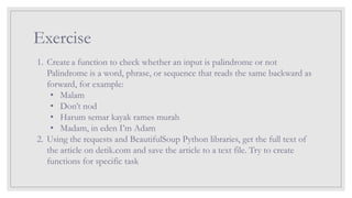 Exercise
1. Create a function to check whether an input is palindrome or not
Palindrome is a word, phrase, or sequence that reads the same backward as
forward, for example:
• Malam
• Don’t nod
• Harum semar kayak rames murah
• Madam, in eden I’m Adam
2. Using the requests and BeautifulSoup Python libraries, get the full text of
the article on detik.com and save the article to a text file. Try to create
functions for specific task
 