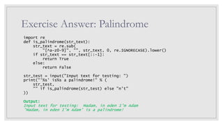 Exercise Answer: Palindrome
import re
def is_palindrome(str_text):
str_text = re.sub(
"[^a-z0-9]", "", str_text, 0, re.IGNORECASE).lower()
if str_text == str_text[::-1]:
return True
else:
return False
str_test = input("Input text for testing: ")
print("'%s' is%s a palindrome!" % (
str_test,
"" if is_palindrome(str_test) else "n't"
))
Output:
Input text for testing: Madam, in eden I’m Adam
'Madam, in eden I’m Adam' is a palindrome!
 