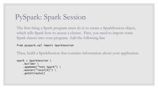 PySpark: Spark Session
The first thing a Spark program must do is to create a SparkSession object,
which tells Spark how to access a cluster. First, you need to import some
Spark classes into your program. Add the following line
from pyspark.sql import SparkSession
Then, build a SparkSession that contains information about your application.
spark = SparkSession 
.builder 
.appName("Test Spark") 
.master("local[4]") 
.getOrCreate()
 