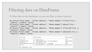 Filtering data on DataFrame
To filter data on the dataframe, we can use filter or where function
df.select("Store Name", "Street Address", "Phone Number").filter("City =
'Jakarta'").show(5, False)
df.select("Store Name", "Street Address", "Phone Number").where("City =
'Jakarta'").show(5, False)
df.select("Store Name", "Street Address", "Phone Number").filter(df.City ==
"Jakarta").show(5, False)
df.select("Store Name", "Street Address", "Phone Number").where(df.City ==
"Jakarta").show(5, False)
 