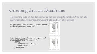Grouping data on DataFrame
To grouping data on the dataframe, we can use groupBy function. You can add
aggregation function (max, min, count, etc) and sort after groupBy
df.groupBy("City").count().sort("count",
ascending=False).show(10)
from pyspark.sql.functions import col
df.groupBy("City").count() 
.sort(
col("count").desc(),
col("City")
).show(10)
 