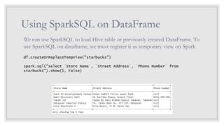Using SparkSQL on DataFrame
We can use SparkSQL to load Hive table or previously created DataFrame. To
use SparkSQL on dataframe, we must register it as temporary view on Spark
df.createOrReplaceTempView("starbucks")
spark.sql("select `Store Name`, `Street Address`, `Phone Number` from
starbucks").show(5, False)
 