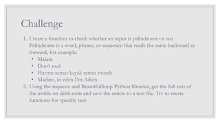 Challenge
1. Create a function to check whether an input is palindrome or not
Palindrome is a word, phrase, or sequence that reads the same backward as
forward, for example:
• Malam
• Don’t nod
• Harum semar kayak rames murah
• Madam, in eden I’m Adam
2. Using the requests and BeautifulSoup Python libraries, get the full text of
the article on detik.com and save the article to a text file. Try to create
functions for specific task
 